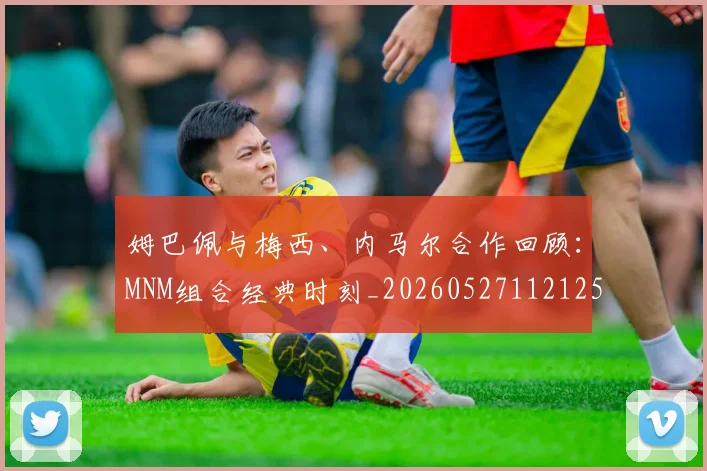 姆巴佩与梅西、内马尔合作回顾:MNM组合经典时刻_20260527112125