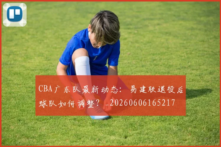 CBA广东队最新动态：易建联退役后球队如何调整？_20260606165217