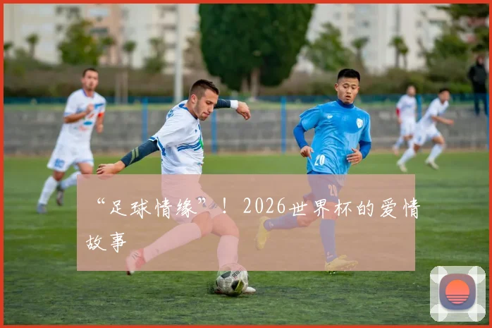 “足球情缘”!2026世界杯的爱情故事