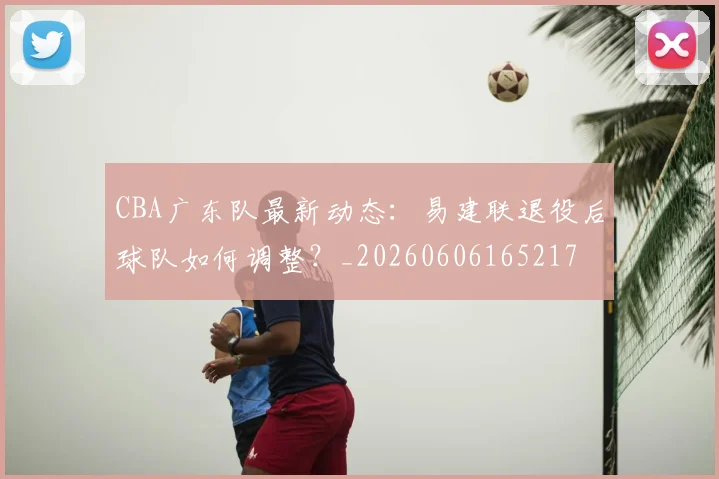 CBA广东队最新动态：易建联退役后球队如何调整？_20260606165217