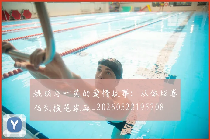 姚明与叶莉的爱情故事：从体坛眷侣到模范家庭_20260523195708