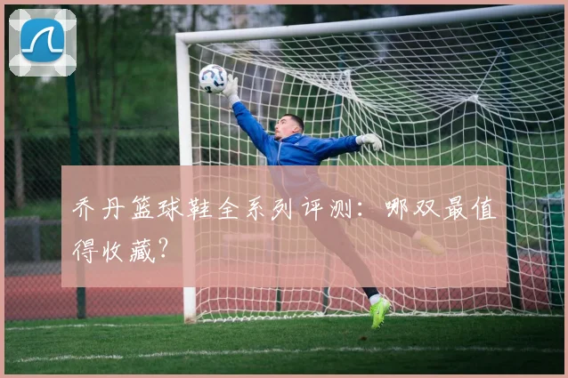 乔丹篮球鞋全系列评测：哪双最值得收藏？