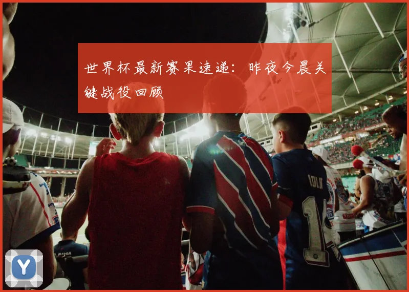 世界杯最新赛果速递:昨夜今晨关键战役回顾