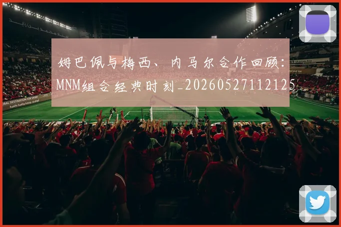 姆巴佩与梅西、内马尔合作回顾:MNM组合经典时刻_20260527112125