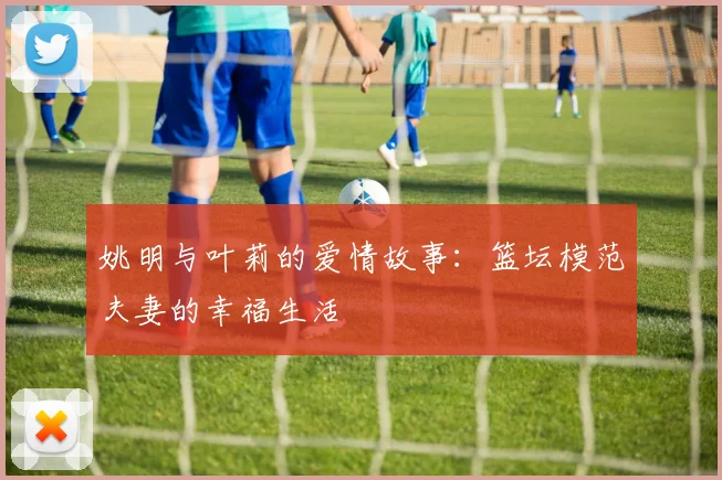 姚明与叶莉的爱情故事：篮坛模范夫妻的幸福生活