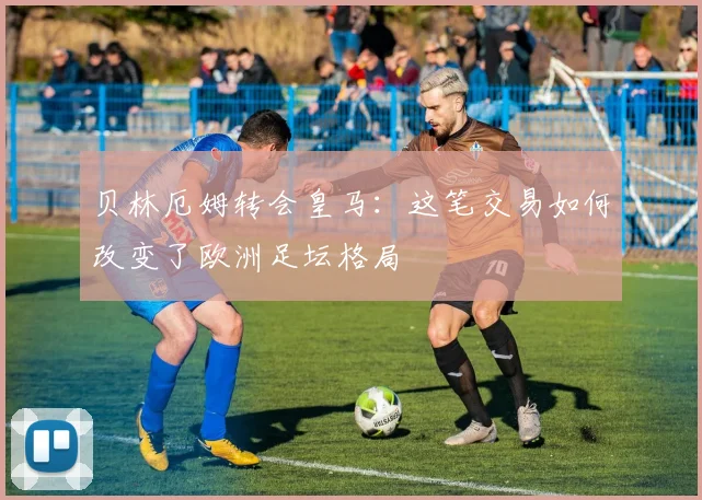 贝林厄姆转会皇马:这笔交易如何改变了欧洲足坛格局